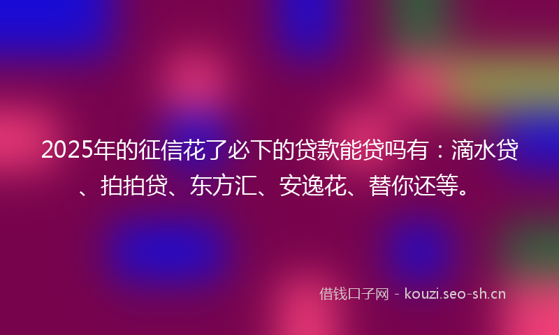 2025年的征信花了必下的贷款能贷吗有：滴水贷、拍拍贷、东方汇、安逸花、替你还等。