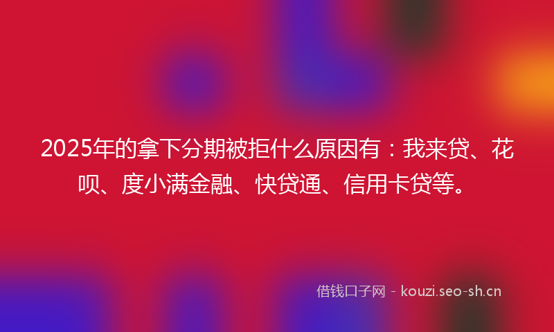 2025年的拿下分期被拒什么原因有：我来贷、花呗、度小满金融、快贷通、信用卡贷等。