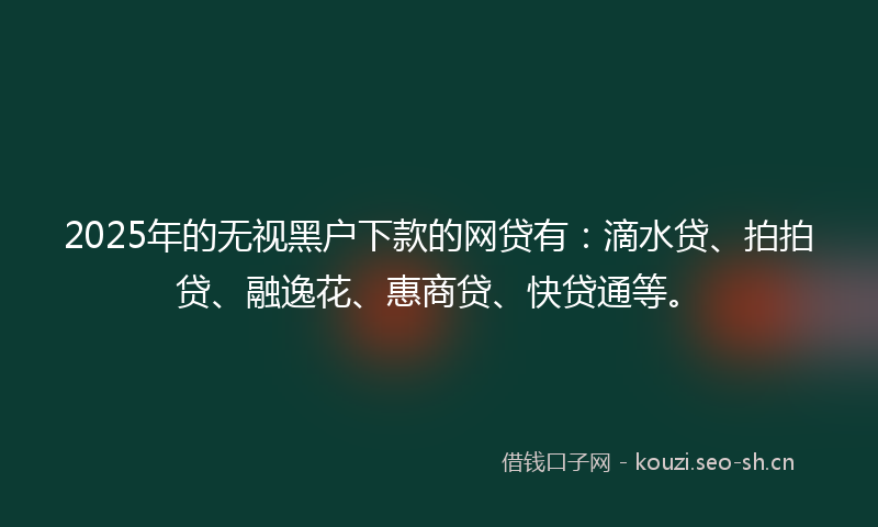 2025年的无视黑户下款的网贷有：滴水贷、拍拍贷、融逸花、惠商贷、快贷通等。