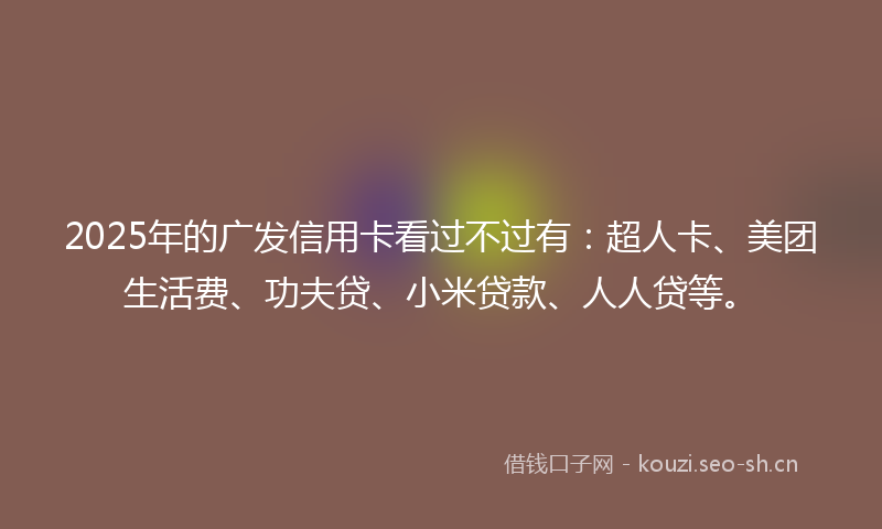 2025年的广发信用卡看过不过有：超人卡、美团生活费、功夫贷、小米贷款、人人贷等。