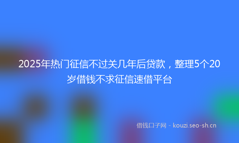 2025年热门征信不过关几年后贷款，整理5个20岁借钱不求征信速借平台
