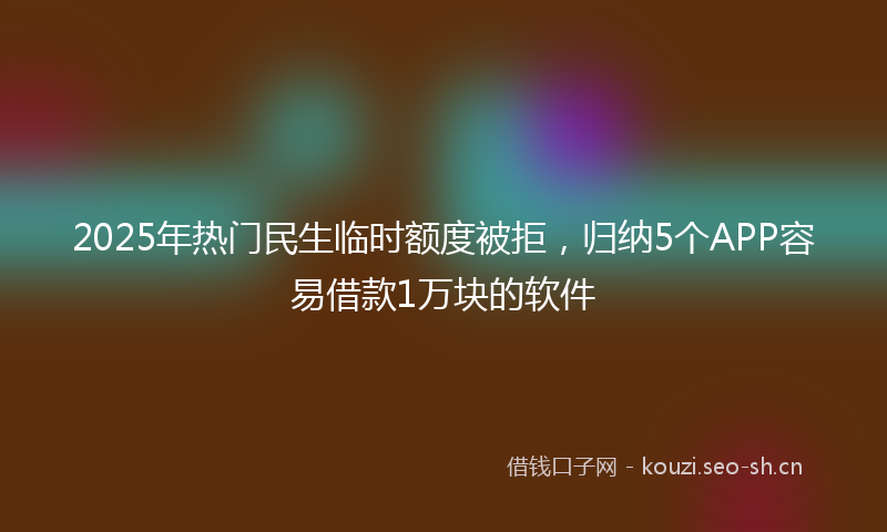 2025年热门民生临时额度被拒，归纳5个APP容易借款1万块的软件