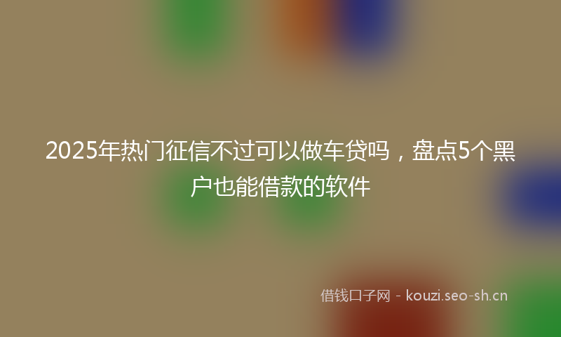 2025年热门征信不过可以做车贷吗，盘点5个黑户也能借款的软件