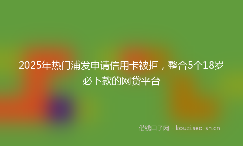 2025年热门浦发申请信用卡被拒，整合5个18岁必下款的网贷平台