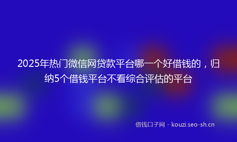2025年热门微信网贷款平台哪一个好借钱的，归纳5个借钱平台不看综合评估的平台
