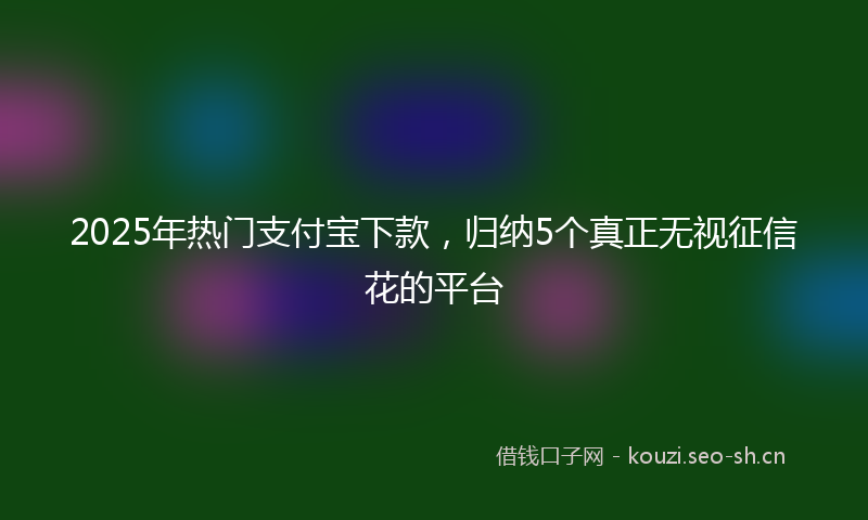 2025年热门支付宝下款，归纳5个真正无视征信花的平台