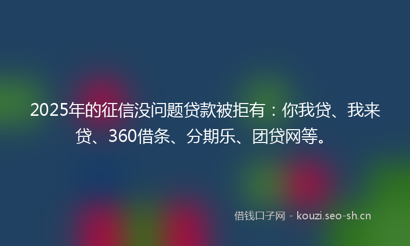 2025年的征信没问题贷款被拒有：你我贷、我来贷、360借条、分期乐、团贷网等。