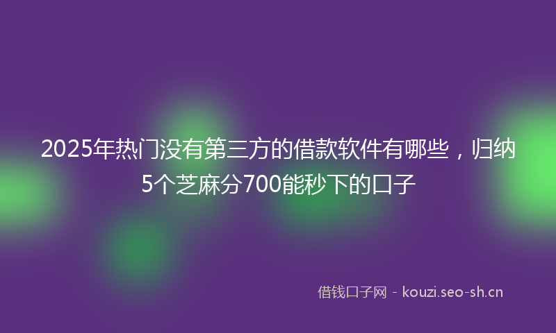 2025年热门没有第三方的借款软件有哪些，归纳5个芝麻分700能秒下的口子