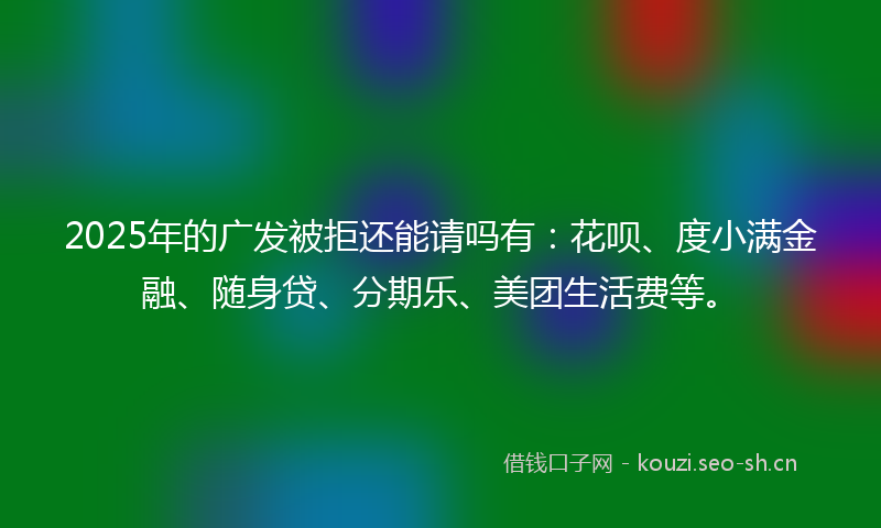 2025年的广发被拒还能请吗有：花呗、度小满金融、随身贷、分期乐、美团生活费等。