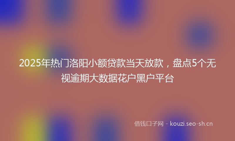 2025年热门洛阳小额贷款当天放款，盘点5个无视逾期大数据花户黑户平台