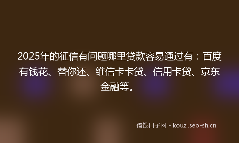 2025年的征信有问题哪里贷款容易通过有：百度有钱花、替你还、维信卡卡贷、信用卡贷、京东金融等。