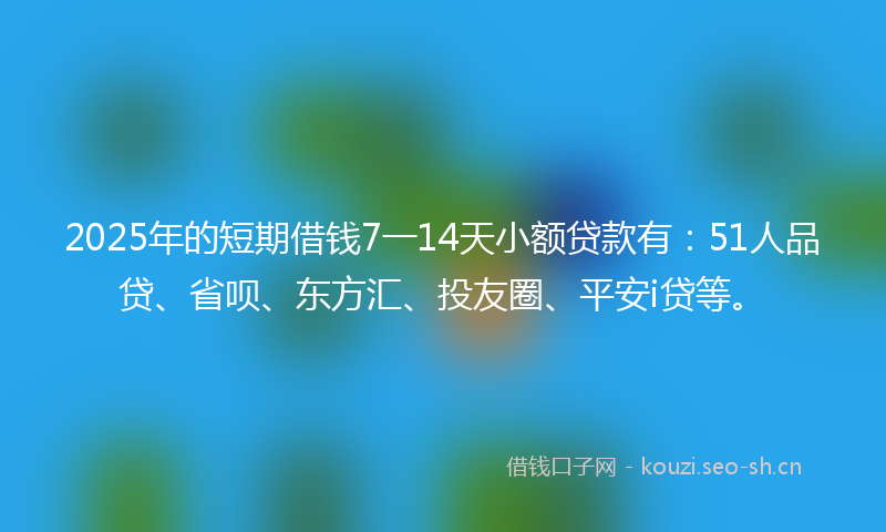 2025年的短期借钱7一14天小额贷款有：51人品贷、省呗、东方汇、投友圈、平安i贷等。
