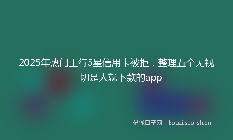 2025年热门工行5星信用卡被拒，整理五个无视一切是人就下款的app