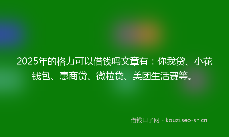 2025年的格力可以借钱吗文章有：你我贷、小花钱包、惠商贷、微粒贷、美团生活费等。