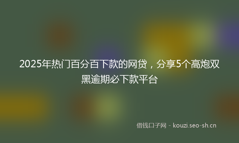 2025年热门百分百下款的网贷，分享5个高炮双黑逾期必下款平台