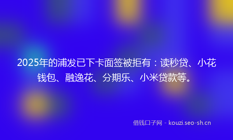 2025年的浦发已下卡面签被拒有：读秒贷、小花钱包、融逸花、分期乐、小米贷款等。
