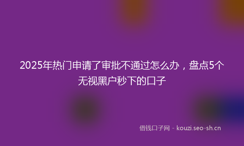 2025年热门申请了审批不通过怎么办，盘点5个无视黑户秒下的口子