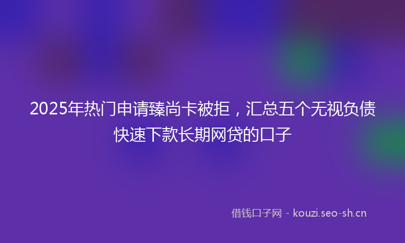 2025年热门申请臻尚卡被拒，汇总五个无视负债快速下款长期网贷的口子