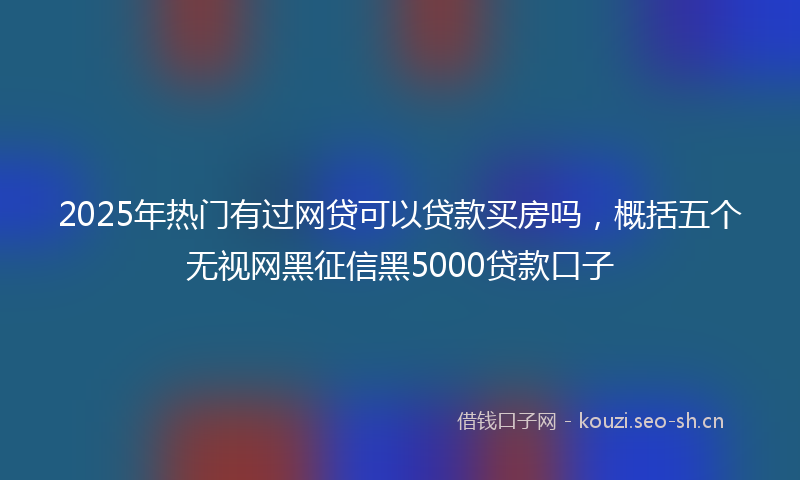 2025年热门有过网贷可以贷款买房吗，概括五个无视网黑征信黑5000贷款口子