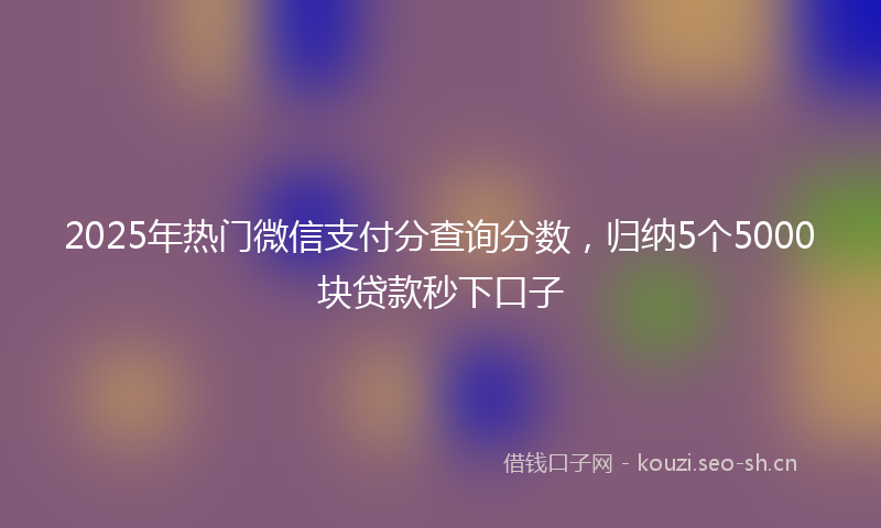 2025年热门微信支付分查询分数,归纳5个5000块贷款秒下口子