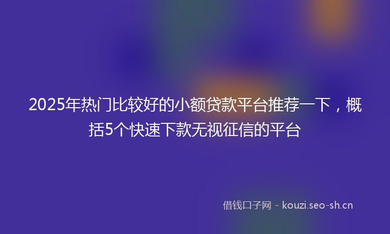 2025年热门比较好的小额贷款平台推荐一下,概括5个快速下款无视征信的平台
