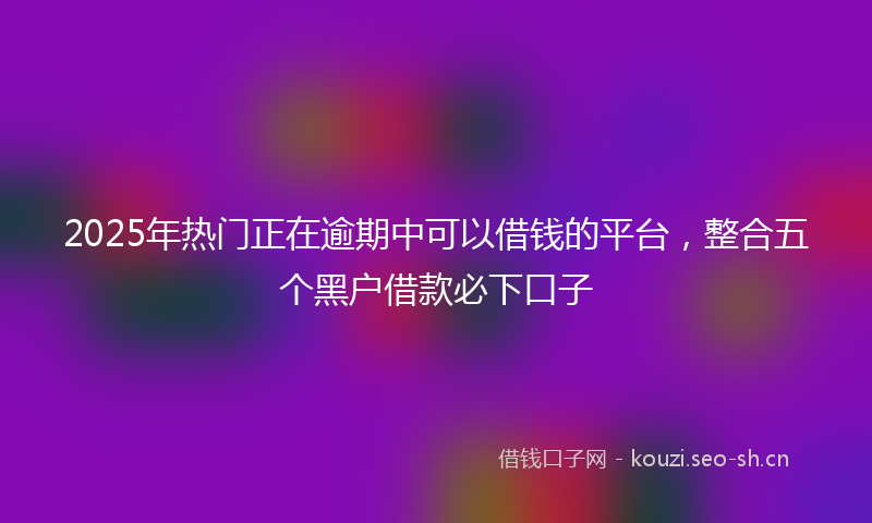 2025年热门正在逾期中可以借钱的平台，整合五个黑户借款必下口子