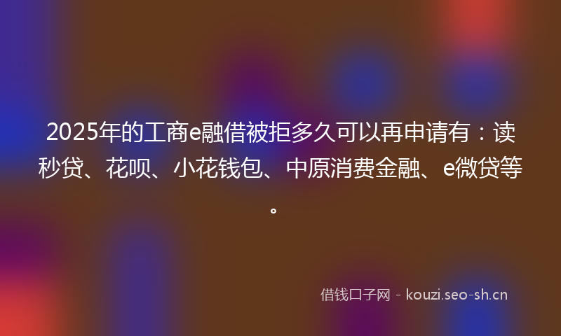 2025年的工商e融借被拒多久可以再申请有：读秒贷、花呗、小花钱包、中原消费金融、e微贷等。