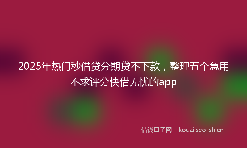 2025年热门秒借贷分期贷不下款，整理五个急用不求评分快借无忧的app