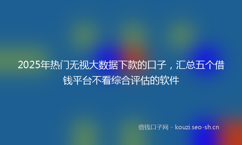 2025年热门无视大数据下款的口子,汇总五个借钱平台不看综合评估的软件