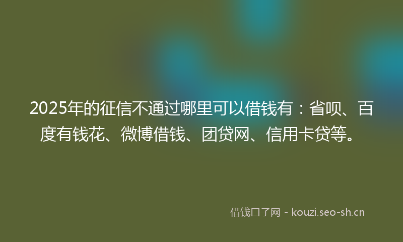 2025年的征信不通过哪里可以借钱有：省呗、百度有钱花、微博借钱、团贷网、信用卡贷等。
