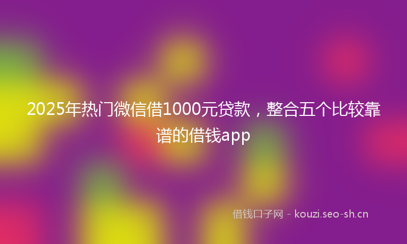 2025年热门微信借1000元贷款,整合五个比较靠谱的借钱app