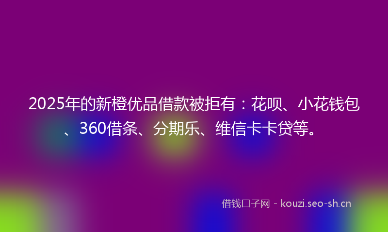 2025年的新橙优品借款被拒有：花呗、小花钱包、360借条、分期乐、维信卡卡贷等。