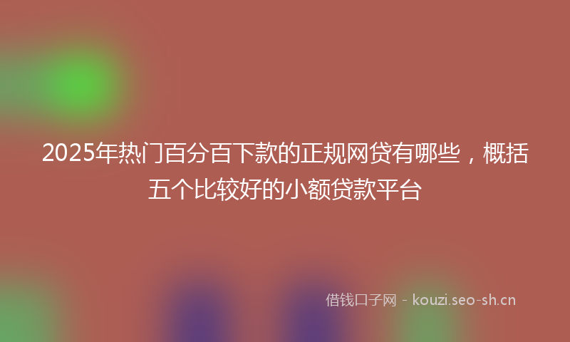 2025年热门百分百下款的正规网贷有哪些，概括五个比较好的小额贷款平台