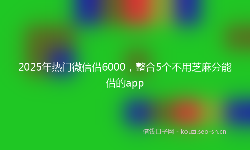 2025年热门微信借6000，整合5个不用芝麻分能借的app