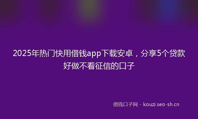 2025年热门快用借钱app下载安卓,分享5个贷款好做不看征信的口子
