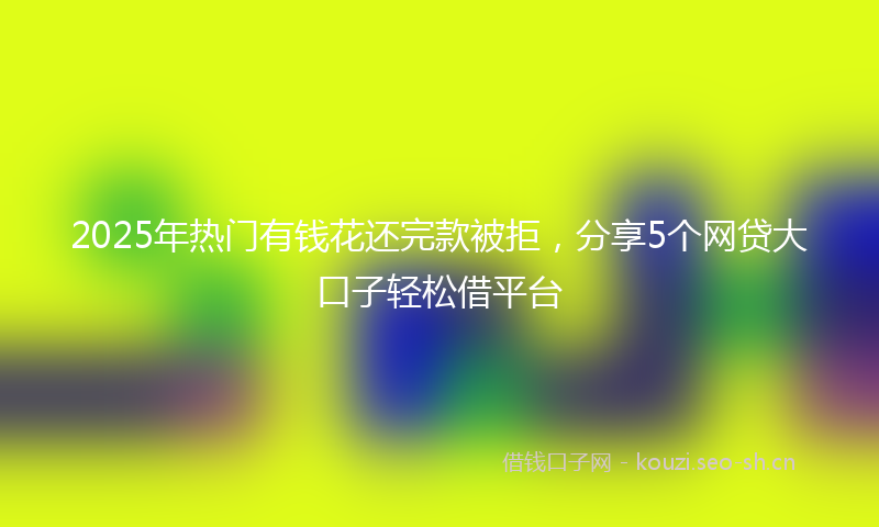 2025年热门有钱花还完款被拒，分享5个网贷大口子轻松借平台