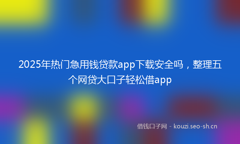 2025年热门急用钱贷款app下载安全吗，整理五个网贷大口子轻松借app