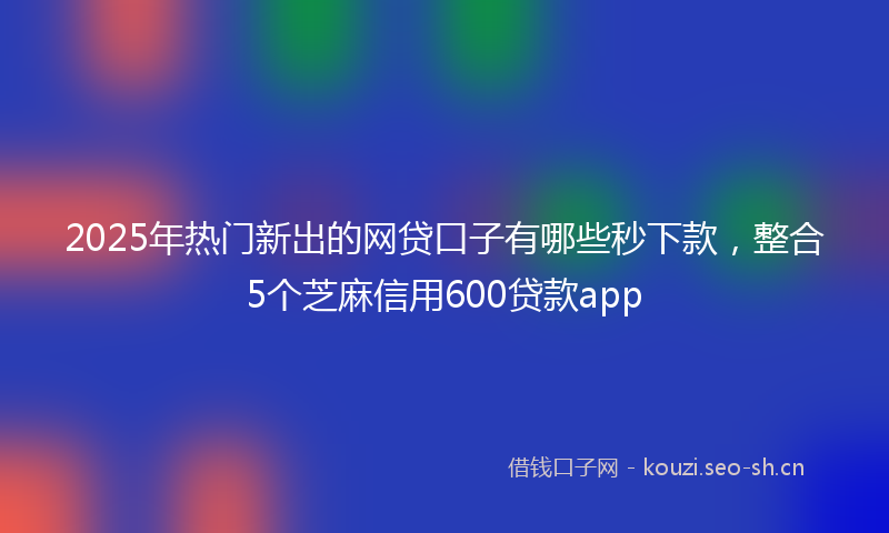 2025年热门新出的网贷口子有哪些秒下款，整合5个芝麻信用600贷款app