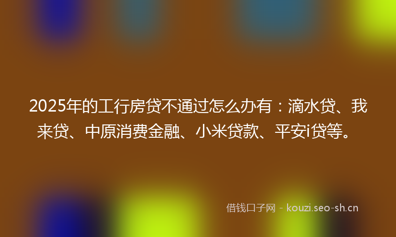 2025年的工行房贷不通过怎么办有：滴水贷、我来贷、中原消费金融、小米贷款、平安i贷等。