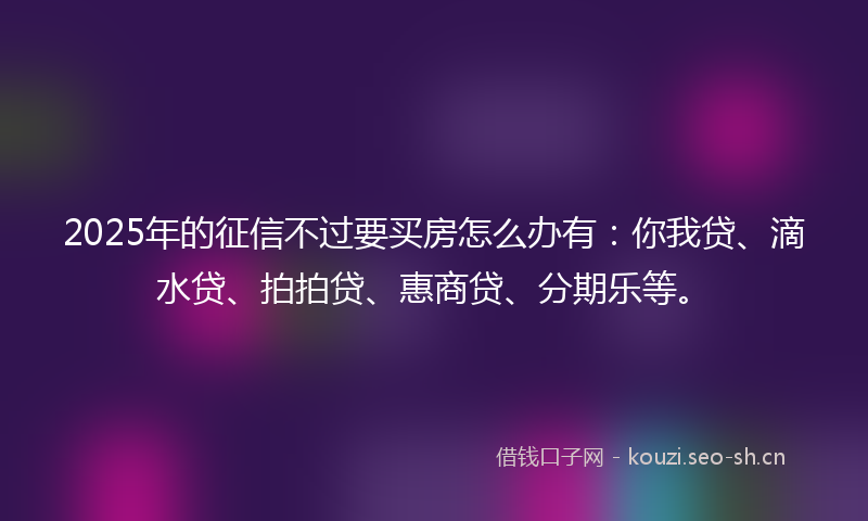 2025年的征信不过要买房怎么办有：你我贷、滴水贷、拍拍贷、惠商贷、分期乐等。