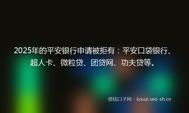 2025年的平安银行申请被拒有：平安口袋银行、超人卡、微粒贷、团贷网、功夫贷等。
