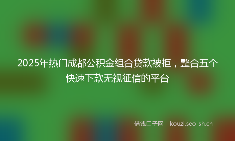 2025年热门成都公积金组合贷款被拒，整合五个快速下款无视征信的平台