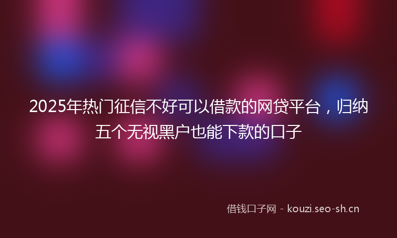 2025年热门征信不好可以借款的网贷平台，归纳五个无视黑户也能下款的口子