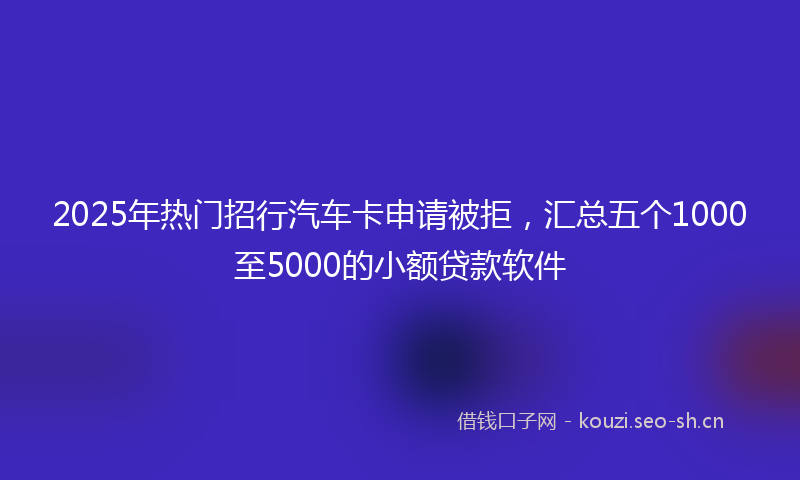 2025年热门招行汽车卡申请被拒，汇总五个1000至5000的小额贷款软件