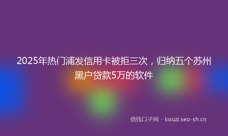 2025年热门浦发信用卡被拒三次，归纳五个苏州黑户贷款5万的软件