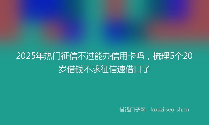 2025年热门征信不过能办信用卡吗，梳理5个20岁借钱不求征信速借口子