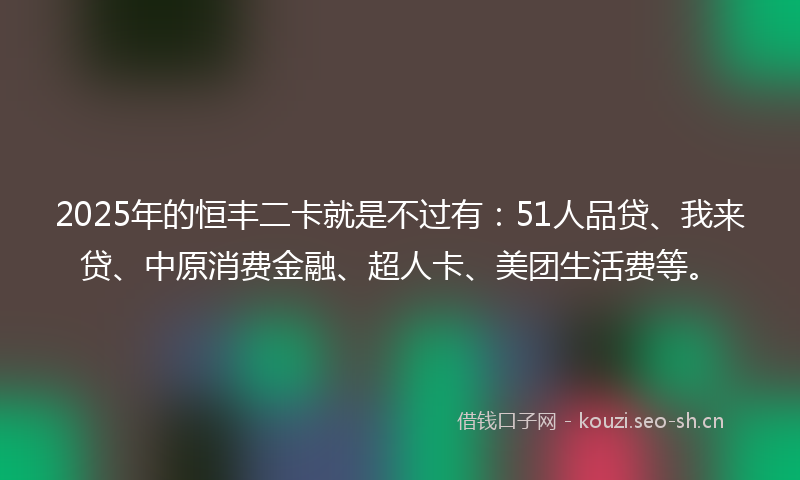 2025年的恒丰二卡就是不过有：51人品贷、我来贷、中原消费金融、超人卡、美团生活费等。