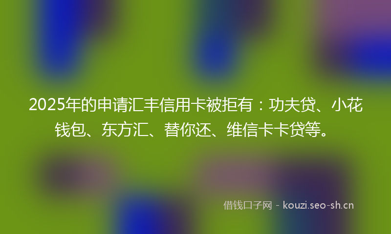 2025年的申请汇丰信用卡被拒有：功夫贷、小花钱包、东方汇、替你还、维信卡卡贷等。