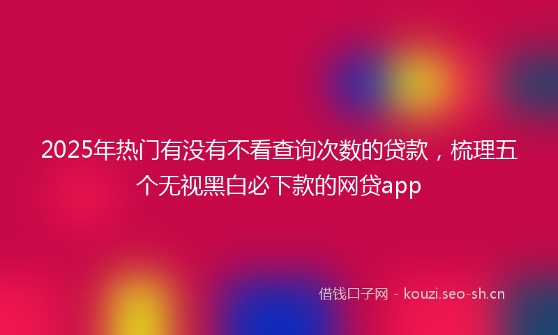 2025年热门有没有不看查询次数的贷款，梳理五个无视黑白必下款的网贷app