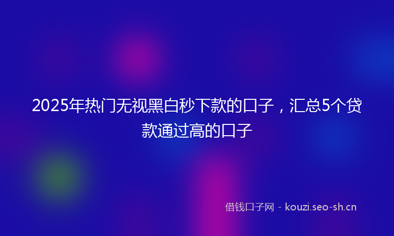 2025年热门无视黑白秒下款的口子，汇总5个贷款通过高的口子